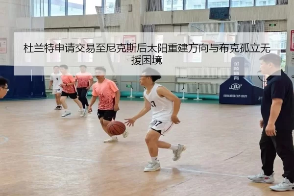 杜兰特申请交易至尼克斯后太阳重建方向与布克孤立无援困境